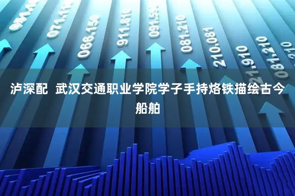 泸深配  武汉交通职业学院学子手持烙铁描绘古今船舶