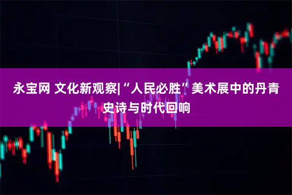 永宝网 文化新观察|“人民必胜”美术展中的丹青史诗与时代回响