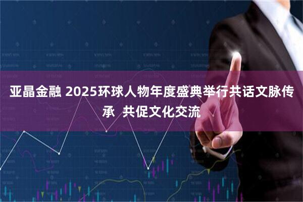 亚晶金融 2025环球人物年度盛典举行共话文脉传承  共促文化交流