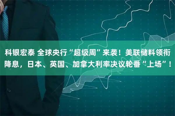 科银宏泰 全球央行“超级周”来袭！美联储料领衔降息，日本、英国、加拿大利率决议轮番“上场”！