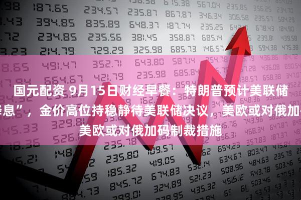 国元配资 9月15日财经早餐：特朗普预计美联储将 “大幅降息”，金价高位持稳静待美联储决议，美欧或对俄加码制裁措施
