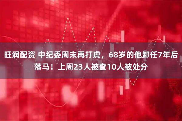 旺润配资 中纪委周末再打虎，68岁的他卸任7年后落马！上周23人被查10人被处分