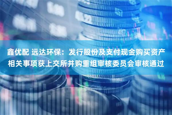 鑫优配 远达环保：发行股份及支付现金购买资产相关事项获上交所并购重组审核委员会审核通过