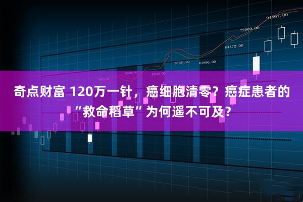 奇点财富 120万一针，癌细胞清零？癌症患者的“救命稻草”为何遥不可及？