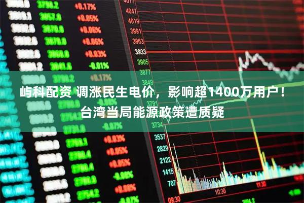 屿科配资 调涨民生电价，影响超1400万用户！台湾当局能源政策遭质疑