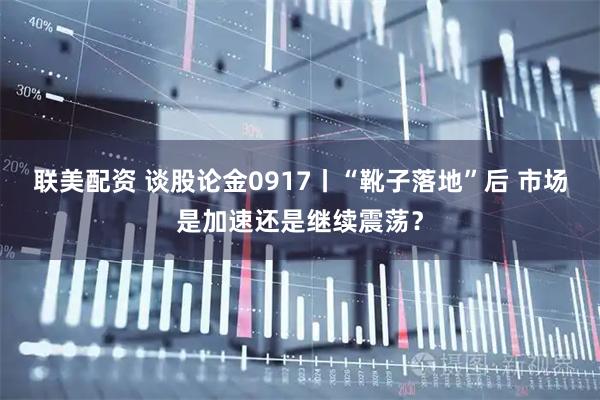 联美配资 谈股论金0917丨“靴子落地”后 市场是加速还是继续震荡？