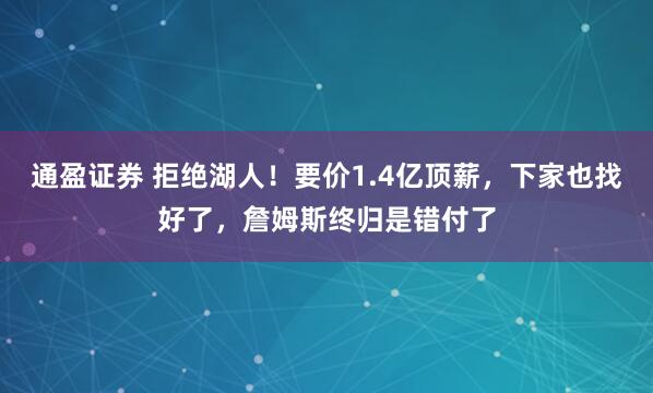 通盈证券 拒绝湖人！要价1.4亿顶薪，下家也找好了，詹姆斯终归是错付了
