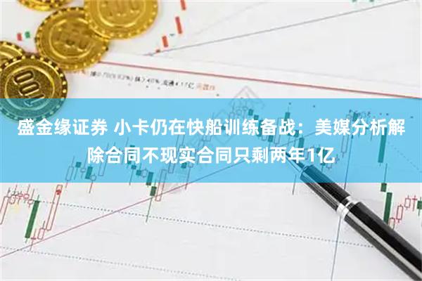 盛金缘证券 小卡仍在快船训练备战：美媒分析解除合同不现实合同只剩两年1亿