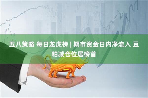 五八策略 每日龙虎榜 | 期市资金日内净流入 豆粕减仓位居榜首