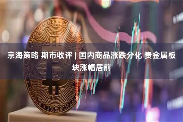 京海策略 期市收评 | 国内商品涨跌分化 贵金属板块涨幅居前