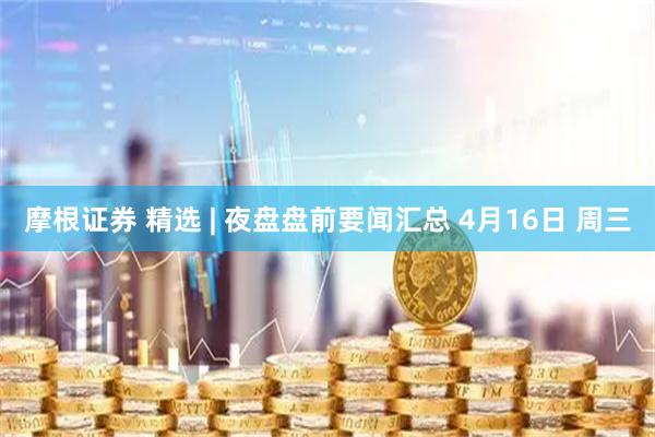 摩根证券 精选 | 夜盘盘前要闻汇总 4月16日 周三