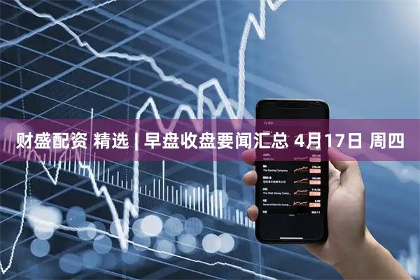 财盛配资 精选 | 早盘收盘要闻汇总 4月17日 周四