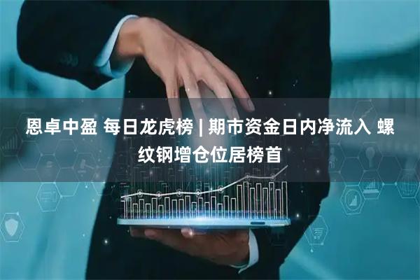 恩卓中盈 每日龙虎榜 | 期市资金日内净流入 螺纹钢增仓位居榜首