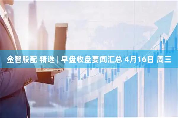 金智股配 精选 | 早盘收盘要闻汇总 4月16日 周三