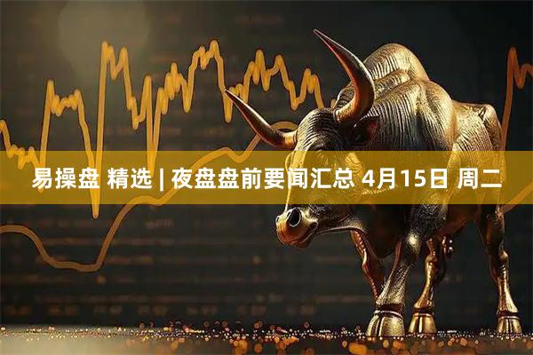 易操盘 精选 | 夜盘盘前要闻汇总 4月15日 周二