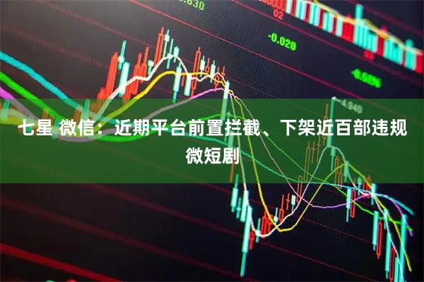 七星 微信：近期平台前置拦截、下架近百部违规微短剧