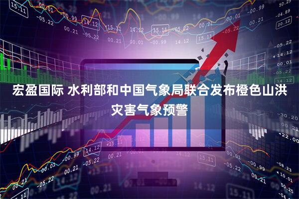 宏盈国际 水利部和中国气象局联合发布橙色山洪灾害气象预警