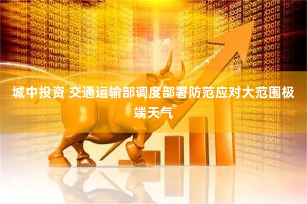 城中投资 交通运输部调度部署防范应对大范围极端天气
