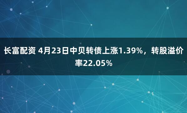 长富配资 4月23日中贝转债上涨1.39%，转股溢价率22.05%