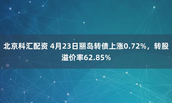 北京科汇配资 4月23日丽岛转债上涨0.72%，转股溢价率62.85%
