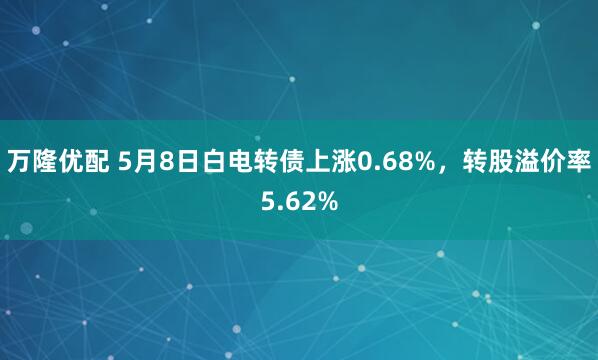 万隆优配 5月8日白电转债上涨0.68%，转股溢价率5.62%