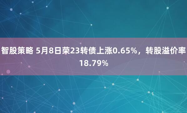 智股策略 5月8日荣23转债上涨0.65%，转股溢价率18.79%