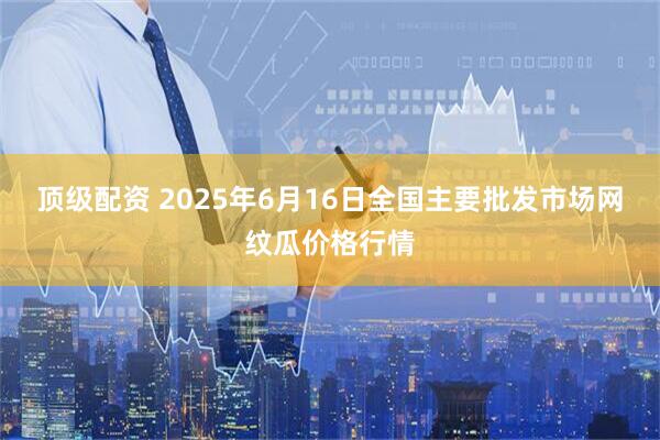 顶级配资 2025年6月16日全国主要批发市场网纹瓜价格行情