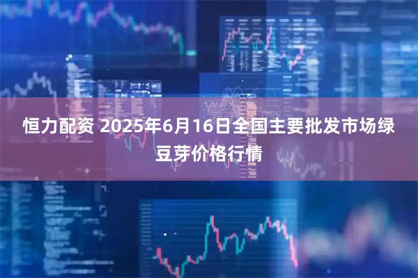 恒力配资 2025年6月16日全国主要批发市场绿豆芽价格行情
