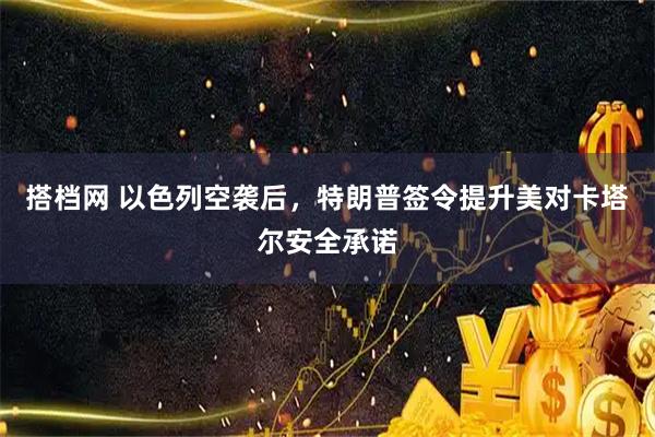 搭档网 以色列空袭后，特朗普签令提升美对卡塔尔安全承诺