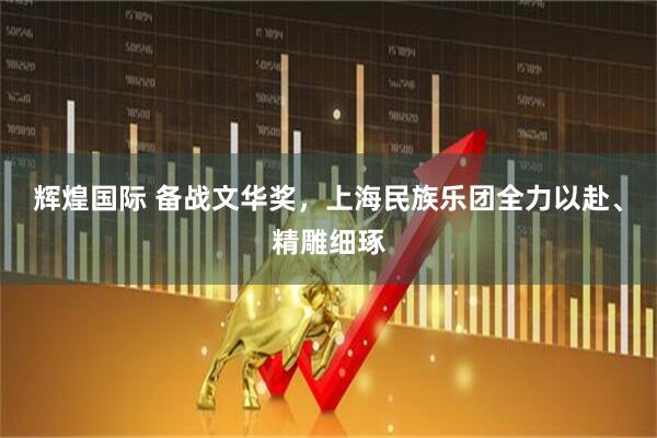 辉煌国际 备战文华奖，上海民族乐团全力以赴、精雕细琢
