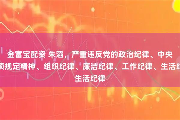 金富宝配资 朱滔，严重违反党的政治纪律、中央八项规定精神、组织纪律、廉洁纪律、工作纪律、生活纪律