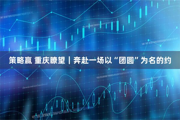 策略赢 重庆瞭望｜奔赴一场以“团圆”为名的约