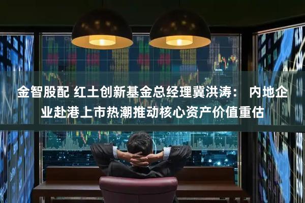 金智股配 红土创新基金总经理冀洪涛： 内地企业赴港上市热潮推动核心资产价值重估