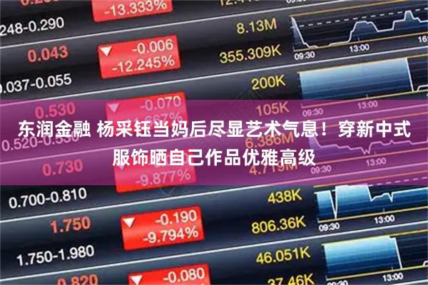 东润金融 杨采钰当妈后尽显艺术气息！穿新中式服饰晒自己作品优雅高级