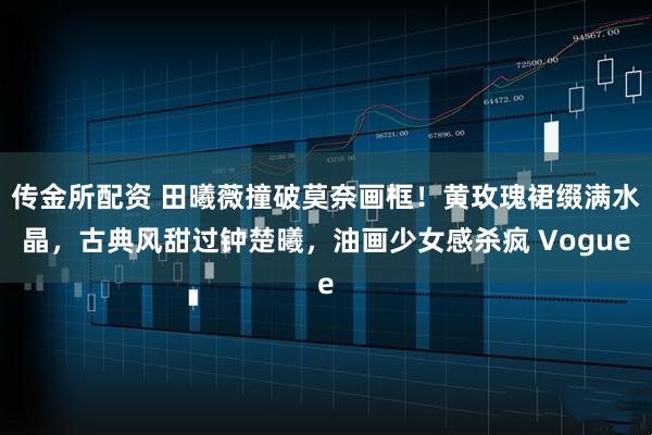 传金所配资 田曦薇撞破莫奈画框！黄玫瑰裙缀满水晶，古典风甜过钟楚曦，油画少女感杀疯 Vogue