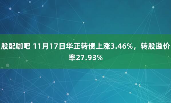 股配咖吧 11月17日华正转债上涨3.46%，转股溢价率27.93%