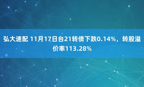 弘大速配 11月17日台21转债下跌0.14%，转股溢价率113.28%