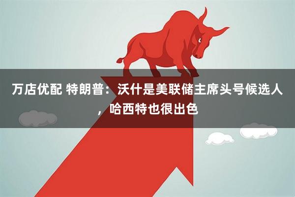 万店优配 特朗普：沃什是美联储主席头号候选人，哈西特也很出色