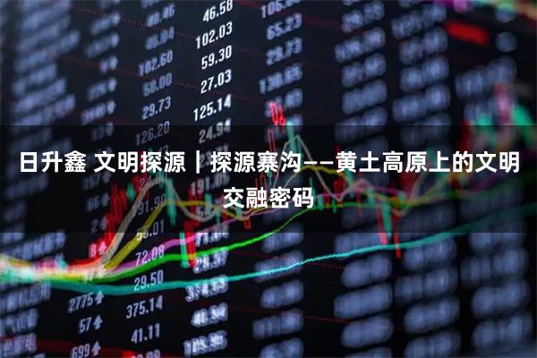 日升鑫 文明探源｜探源寨沟——黄土高原上的文明交融密码