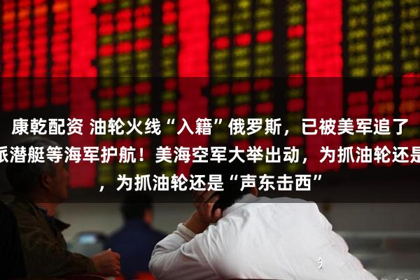 康乾配资 油轮火线“入籍”俄罗斯,已被美军追了18天,俄方派潜艇等海军护航!美海空军大举出动,为抓油轮还是“声东击西”