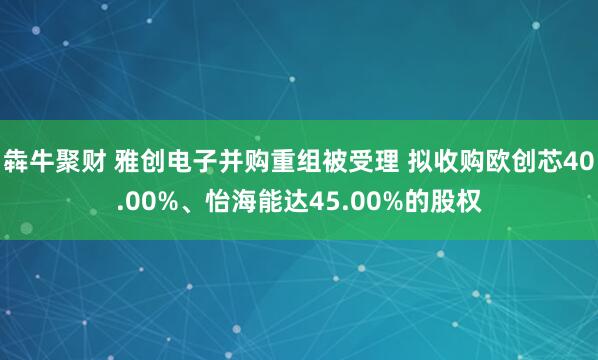 犇牛聚财 雅创电子并购重组被受理 拟收购欧创芯40.00%、怡海能达45.00%的股权