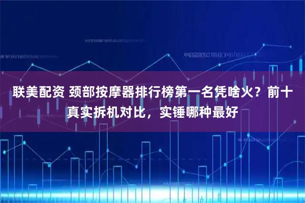 联美配资 颈部按摩器排行榜第一名凭啥火？前十真实拆机对比，实锤哪种最好