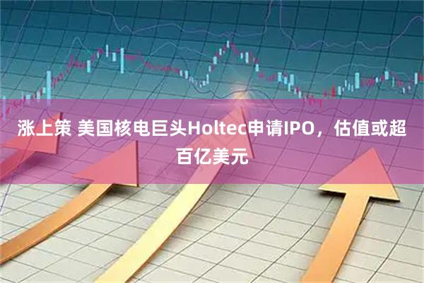 涨上策 美国核电巨头Holtec申请IPO，估值或超百亿美元