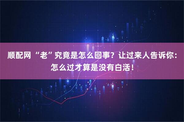 顺配网 “老”究竟是怎么回事？让过来人告诉你：怎么过才算是没有白活！