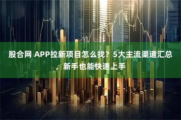 股合网 APP拉新项目怎么找？5大主流渠道汇总，新手也能快速上手