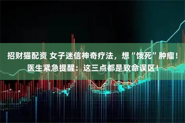 招财猫配资 女子迷信神奇疗法，想“饿死”肿瘤！医生紧急提醒：这三点都是致命误区！