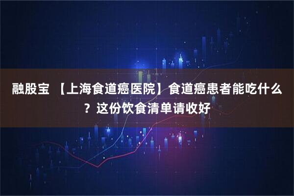 融股宝 【上海食道癌医院】食道癌患者能吃什么？这份饮食清单请收好
