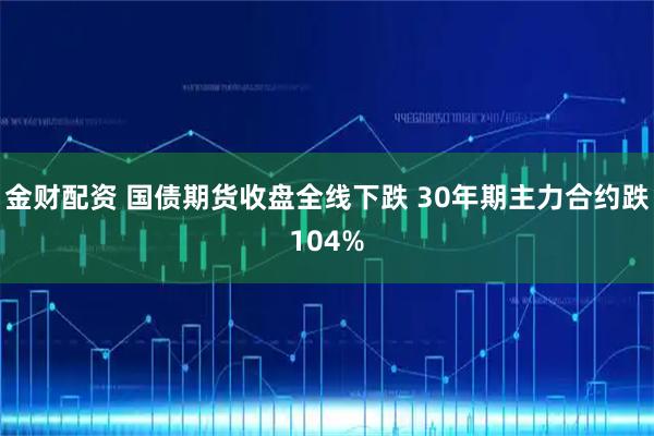 金财配资 国债期货收盘全线下跌 30年期主力合约跌104%