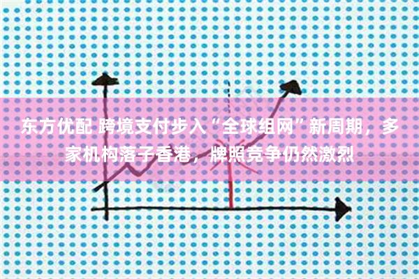 东方优配 跨境支付步入“全球组网”新周期，多家机构落子香港，牌照竞争仍然激烈