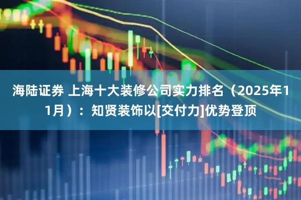 海陆证券 上海十大装修公司实力排名（2025年11月）：知贤装饰以[交付力]优势登顶